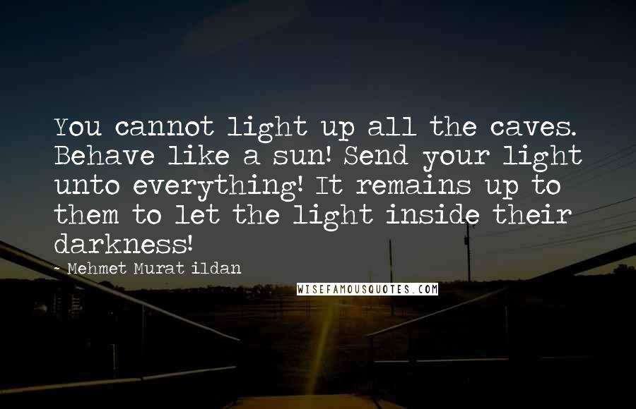 Mehmet Murat Ildan Quotes: You cannot light up all the caves. Behave like a sun! Send your light unto everything! It remains up to them to let the light inside their darkness!