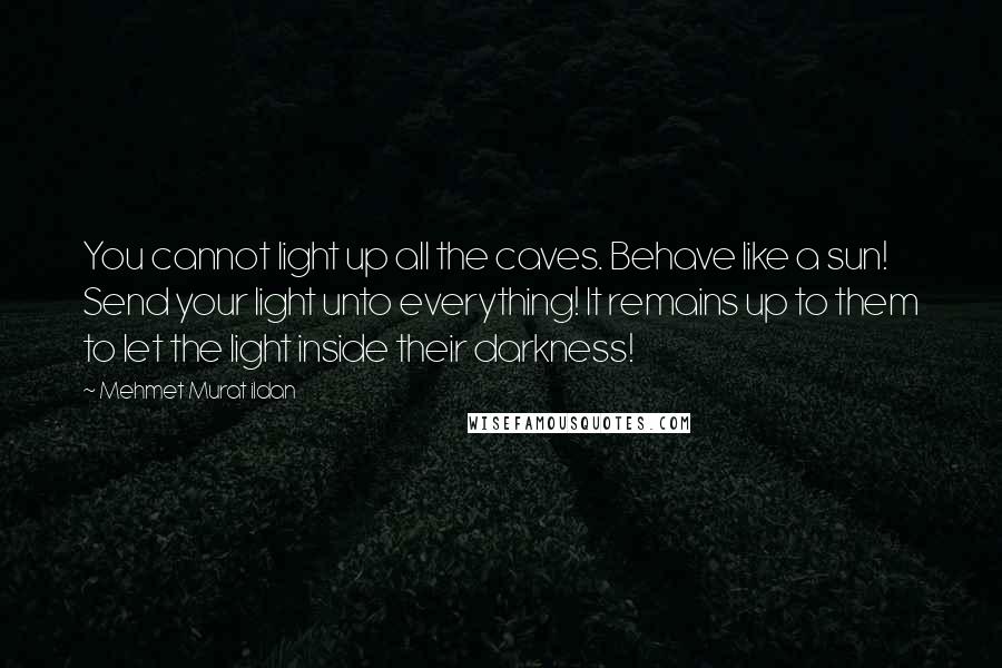 Mehmet Murat Ildan Quotes: You cannot light up all the caves. Behave like a sun! Send your light unto everything! It remains up to them to let the light inside their darkness!