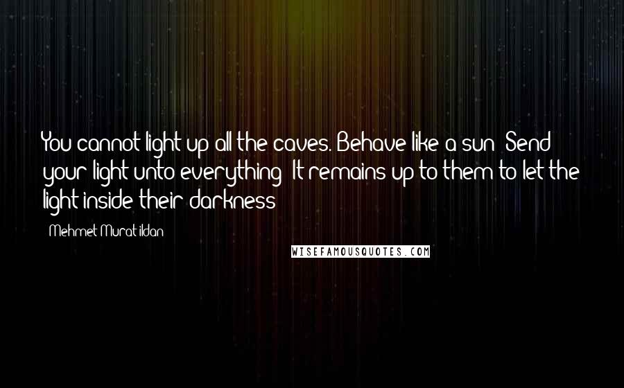 Mehmet Murat Ildan Quotes: You cannot light up all the caves. Behave like a sun! Send your light unto everything! It remains up to them to let the light inside their darkness!