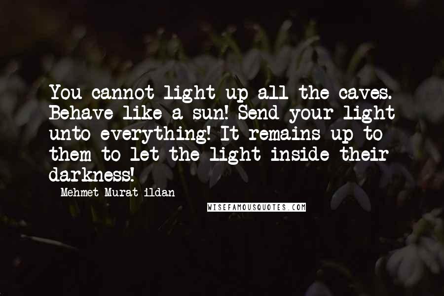 Mehmet Murat Ildan Quotes: You cannot light up all the caves. Behave like a sun! Send your light unto everything! It remains up to them to let the light inside their darkness!