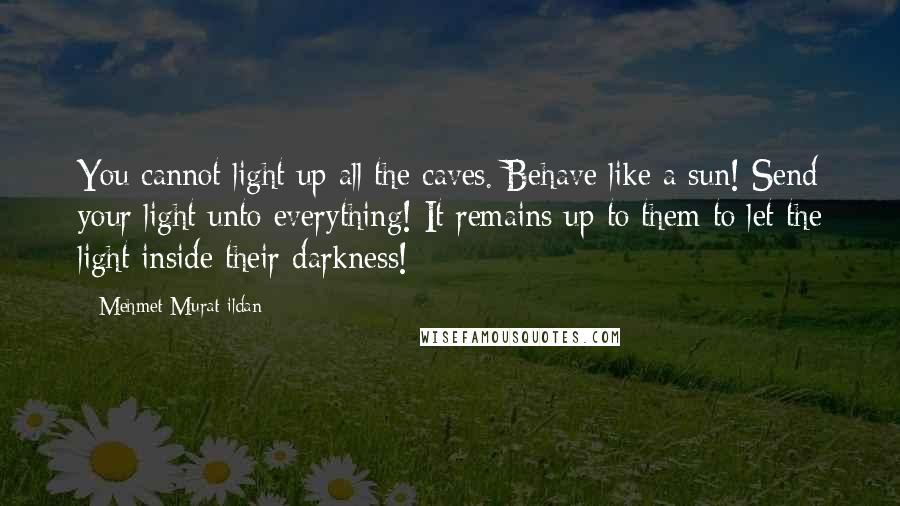 Mehmet Murat Ildan Quotes: You cannot light up all the caves. Behave like a sun! Send your light unto everything! It remains up to them to let the light inside their darkness!