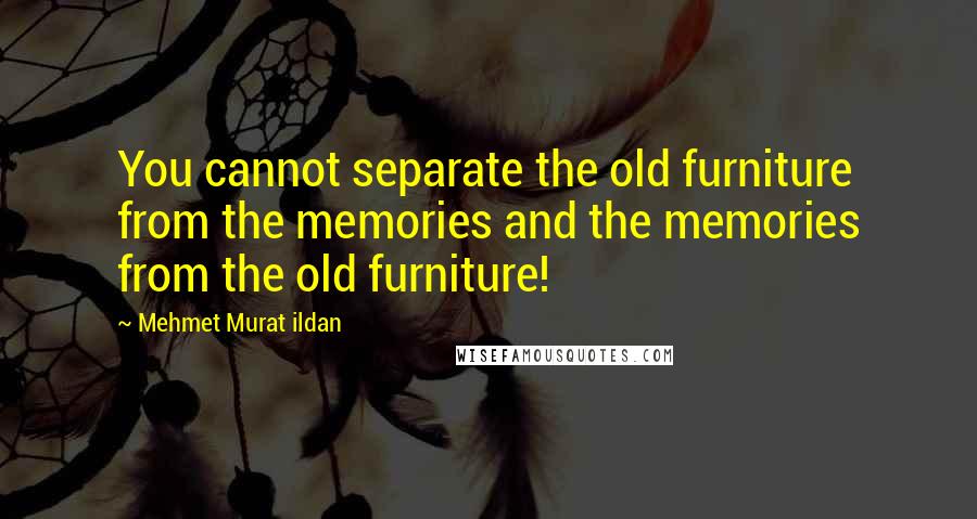 Mehmet Murat Ildan Quotes: You cannot separate the old furniture from the memories and the memories from the old furniture!