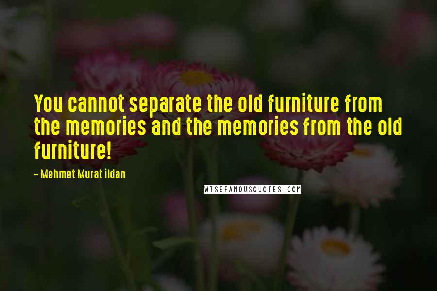 Mehmet Murat Ildan Quotes: You cannot separate the old furniture from the memories and the memories from the old furniture!