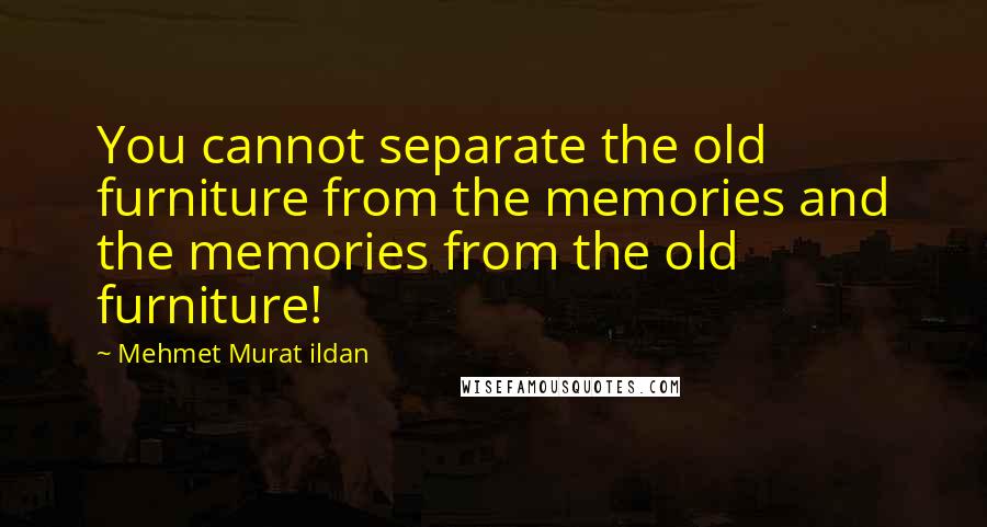 Mehmet Murat Ildan Quotes: You cannot separate the old furniture from the memories and the memories from the old furniture!