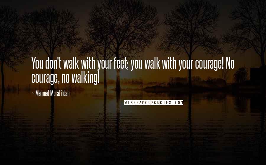 Mehmet Murat Ildan Quotes: You don't walk with your feet; you walk with your courage! No courage, no walking!