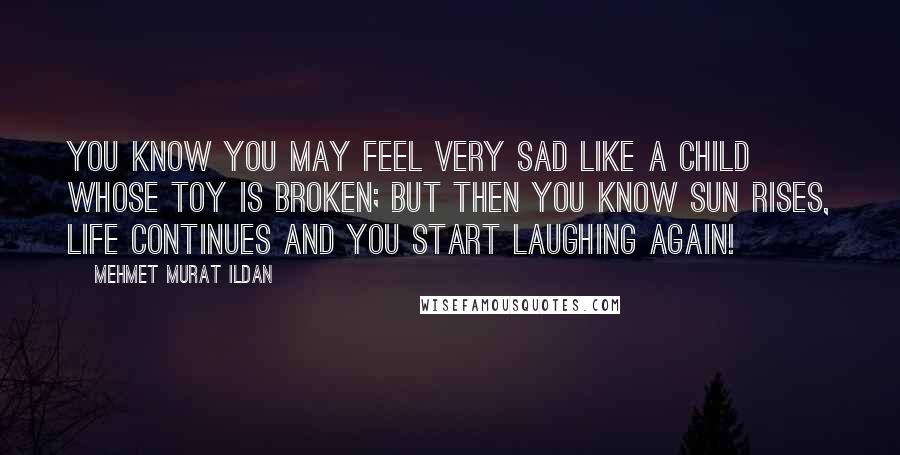 Mehmet Murat Ildan Quotes: You know you may feel very sad like a child whose toy is broken; but then you know sun rises, life continues and you start laughing again!
