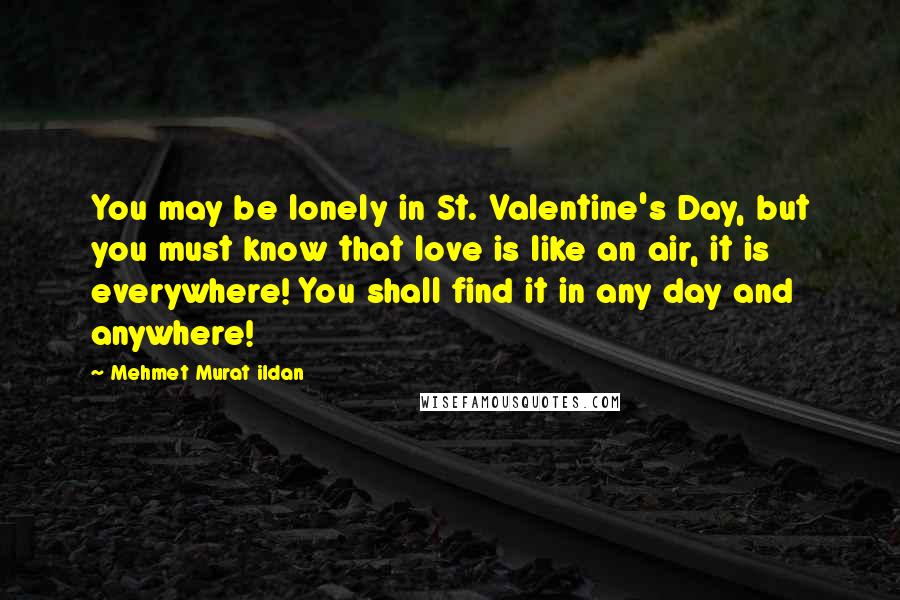 Mehmet Murat Ildan Quotes: You may be lonely in St. Valentine's Day, but you must know that love is like an air, it is everywhere! You shall find it in any day and anywhere!