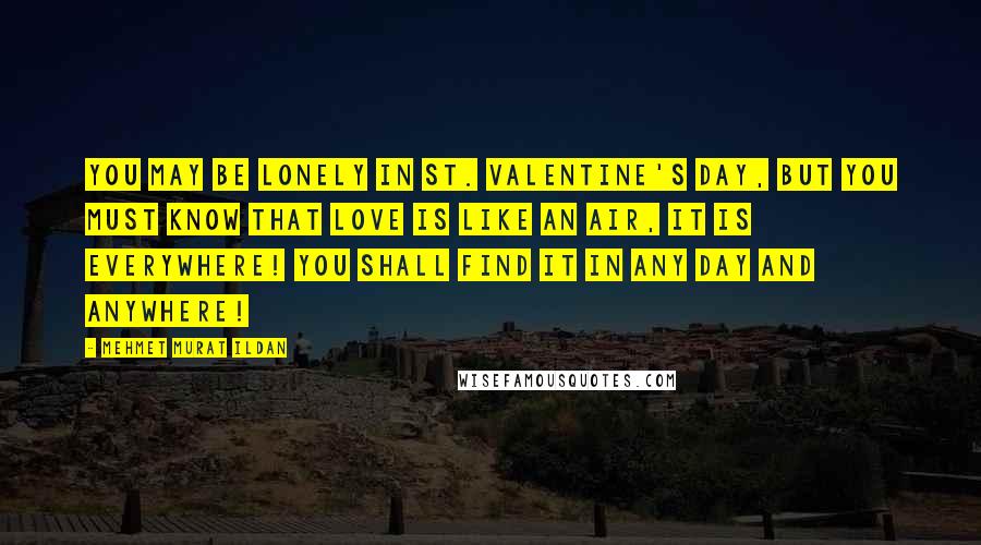 Mehmet Murat Ildan Quotes: You may be lonely in St. Valentine's Day, but you must know that love is like an air, it is everywhere! You shall find it in any day and anywhere!