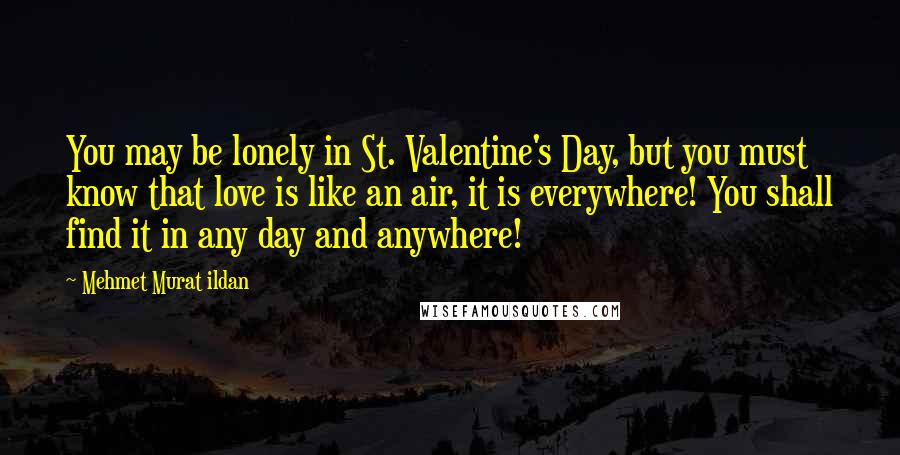 Mehmet Murat Ildan Quotes: You may be lonely in St. Valentine's Day, but you must know that love is like an air, it is everywhere! You shall find it in any day and anywhere!