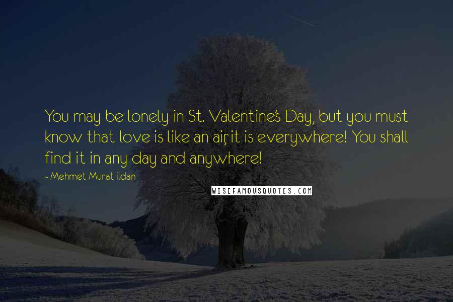 Mehmet Murat Ildan Quotes: You may be lonely in St. Valentine's Day, but you must know that love is like an air, it is everywhere! You shall find it in any day and anywhere!