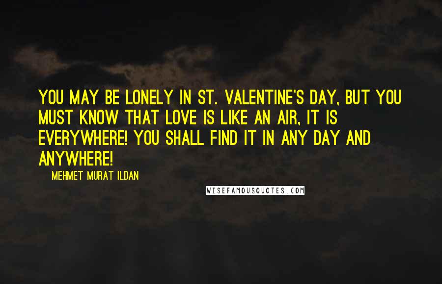 Mehmet Murat Ildan Quotes: You may be lonely in St. Valentine's Day, but you must know that love is like an air, it is everywhere! You shall find it in any day and anywhere!