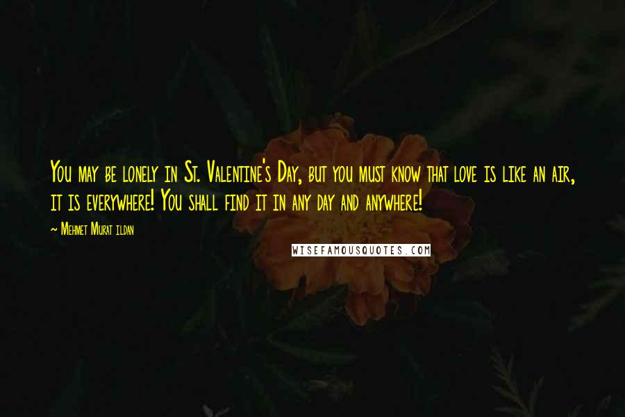 Mehmet Murat Ildan Quotes: You may be lonely in St. Valentine's Day, but you must know that love is like an air, it is everywhere! You shall find it in any day and anywhere!