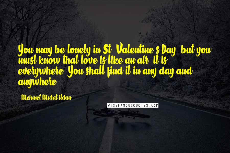 Mehmet Murat Ildan Quotes: You may be lonely in St. Valentine's Day, but you must know that love is like an air, it is everywhere! You shall find it in any day and anywhere!