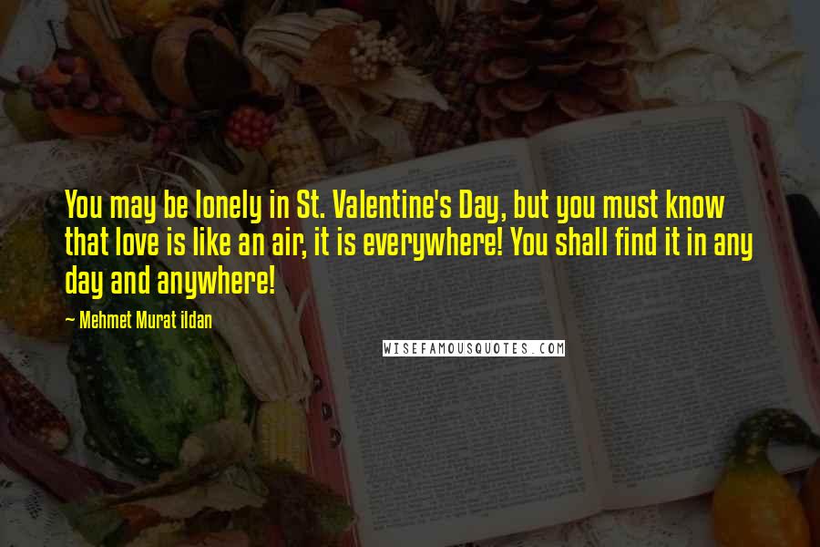 Mehmet Murat Ildan Quotes: You may be lonely in St. Valentine's Day, but you must know that love is like an air, it is everywhere! You shall find it in any day and anywhere!