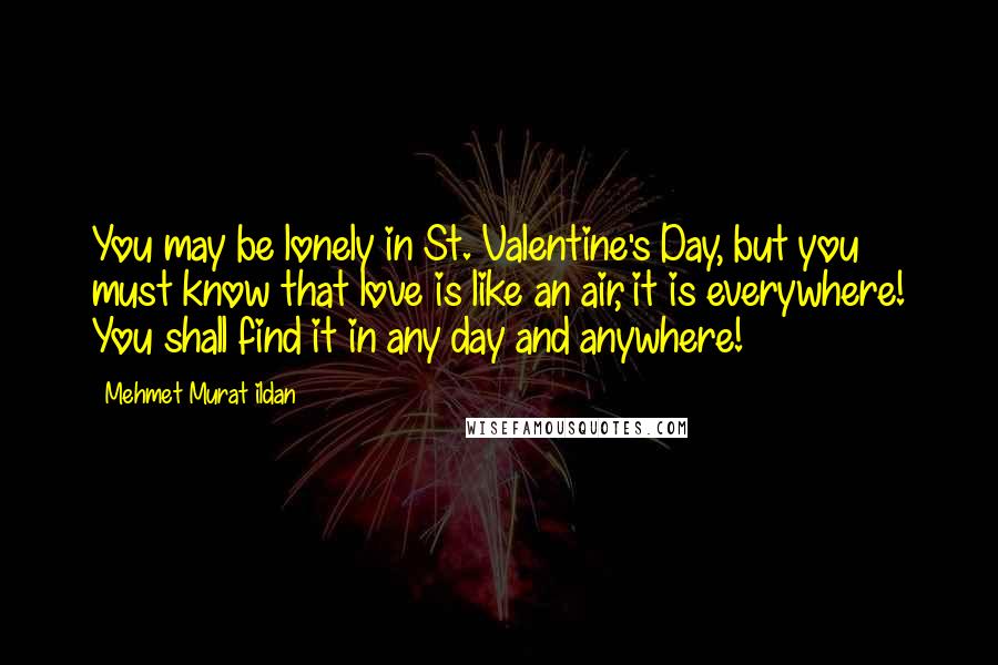 Mehmet Murat Ildan Quotes: You may be lonely in St. Valentine's Day, but you must know that love is like an air, it is everywhere! You shall find it in any day and anywhere!