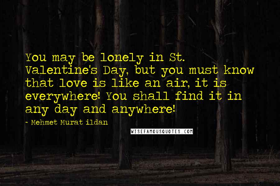 Mehmet Murat Ildan Quotes: You may be lonely in St. Valentine's Day, but you must know that love is like an air, it is everywhere! You shall find it in any day and anywhere!