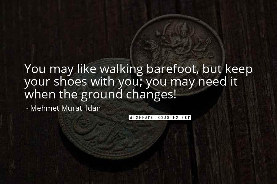 Mehmet Murat Ildan Quotes: You may like walking barefoot, but keep your shoes with you; you may need it when the ground changes!