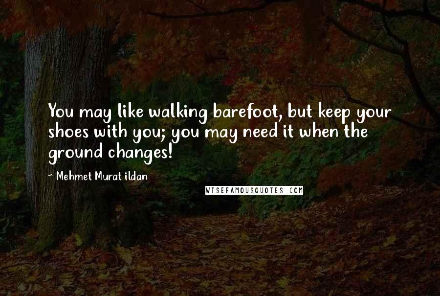 Mehmet Murat Ildan Quotes: You may like walking barefoot, but keep your shoes with you; you may need it when the ground changes!