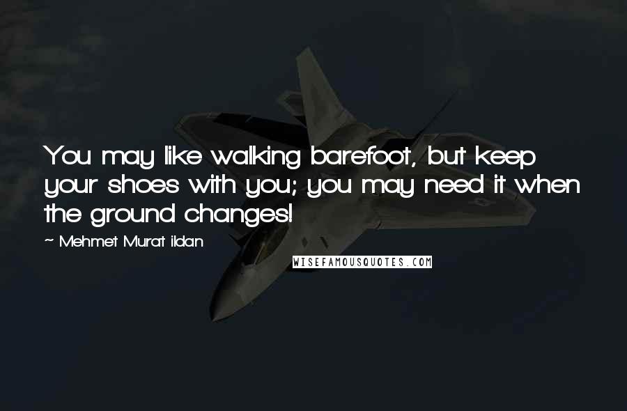 Mehmet Murat Ildan Quotes: You may like walking barefoot, but keep your shoes with you; you may need it when the ground changes!