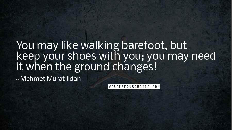 Mehmet Murat Ildan Quotes: You may like walking barefoot, but keep your shoes with you; you may need it when the ground changes!