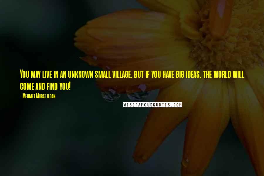 Mehmet Murat Ildan Quotes: You may live in an unknown small village, but if you have big ideas, the world will come and find you!