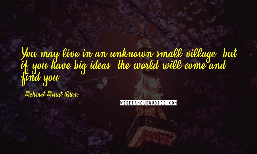 Mehmet Murat Ildan Quotes: You may live in an unknown small village, but if you have big ideas, the world will come and find you!