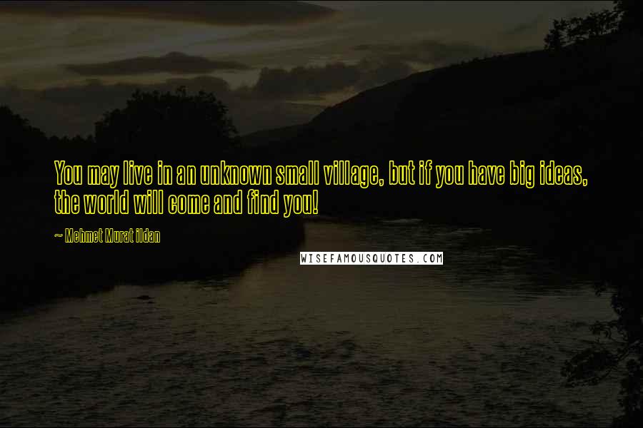 Mehmet Murat Ildan Quotes: You may live in an unknown small village, but if you have big ideas, the world will come and find you!