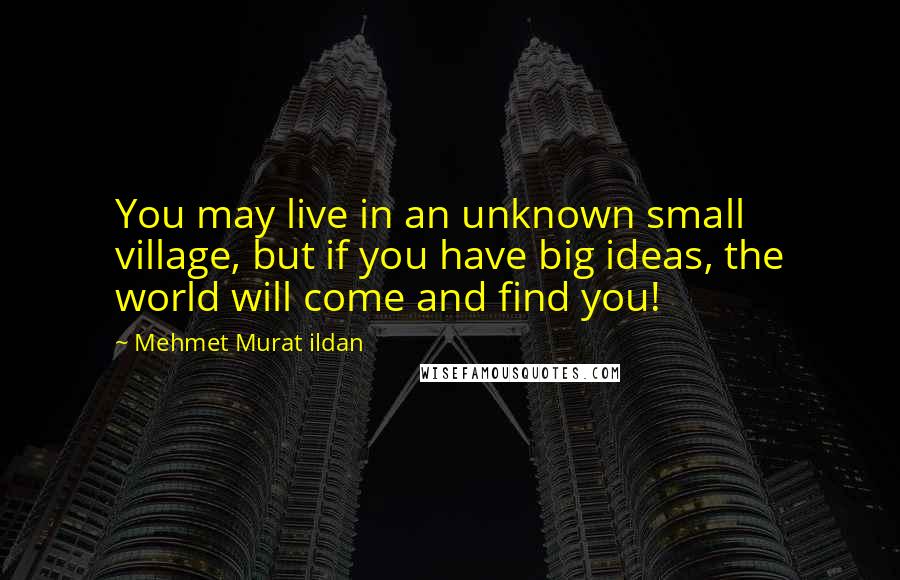 Mehmet Murat Ildan Quotes: You may live in an unknown small village, but if you have big ideas, the world will come and find you!