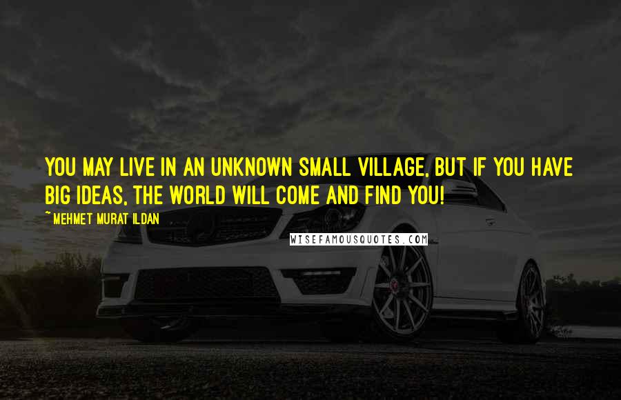 Mehmet Murat Ildan Quotes: You may live in an unknown small village, but if you have big ideas, the world will come and find you!