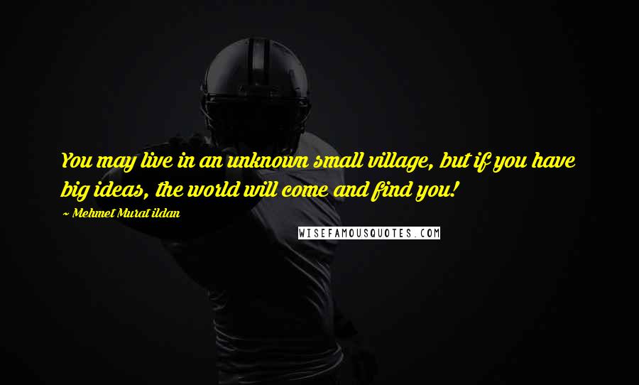 Mehmet Murat Ildan Quotes: You may live in an unknown small village, but if you have big ideas, the world will come and find you!