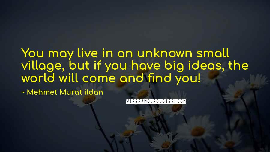 Mehmet Murat Ildan Quotes: You may live in an unknown small village, but if you have big ideas, the world will come and find you!