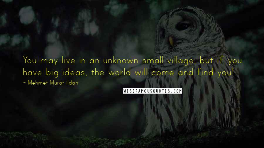 Mehmet Murat Ildan Quotes: You may live in an unknown small village, but if you have big ideas, the world will come and find you!