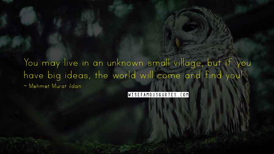 Mehmet Murat Ildan Quotes: You may live in an unknown small village, but if you have big ideas, the world will come and find you!