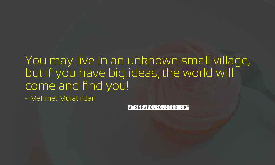 Mehmet Murat Ildan Quotes: You may live in an unknown small village, but if you have big ideas, the world will come and find you!