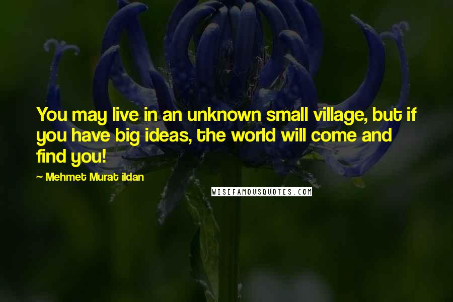 Mehmet Murat Ildan Quotes: You may live in an unknown small village, but if you have big ideas, the world will come and find you!