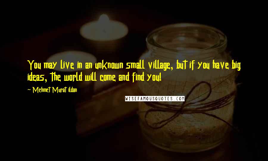 Mehmet Murat Ildan Quotes: You may live in an unknown small village, but if you have big ideas, the world will come and find you!