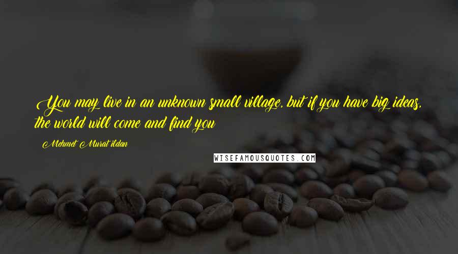 Mehmet Murat Ildan Quotes: You may live in an unknown small village, but if you have big ideas, the world will come and find you!