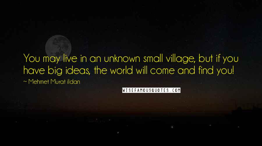 Mehmet Murat Ildan Quotes: You may live in an unknown small village, but if you have big ideas, the world will come and find you!