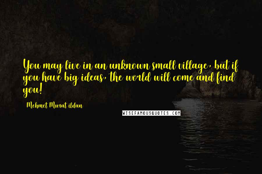 Mehmet Murat Ildan Quotes: You may live in an unknown small village, but if you have big ideas, the world will come and find you!