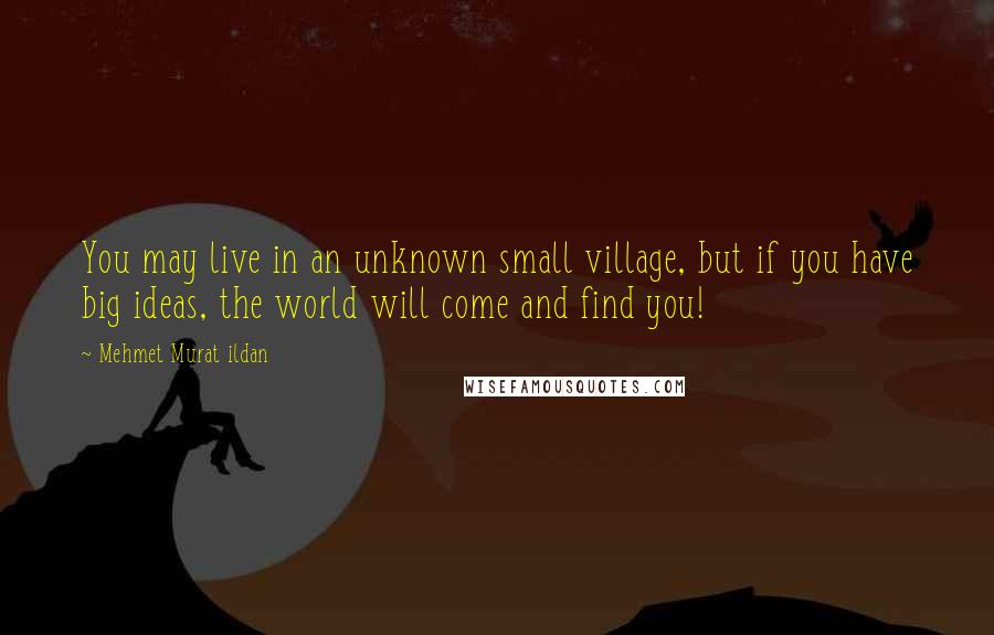 Mehmet Murat Ildan Quotes: You may live in an unknown small village, but if you have big ideas, the world will come and find you!