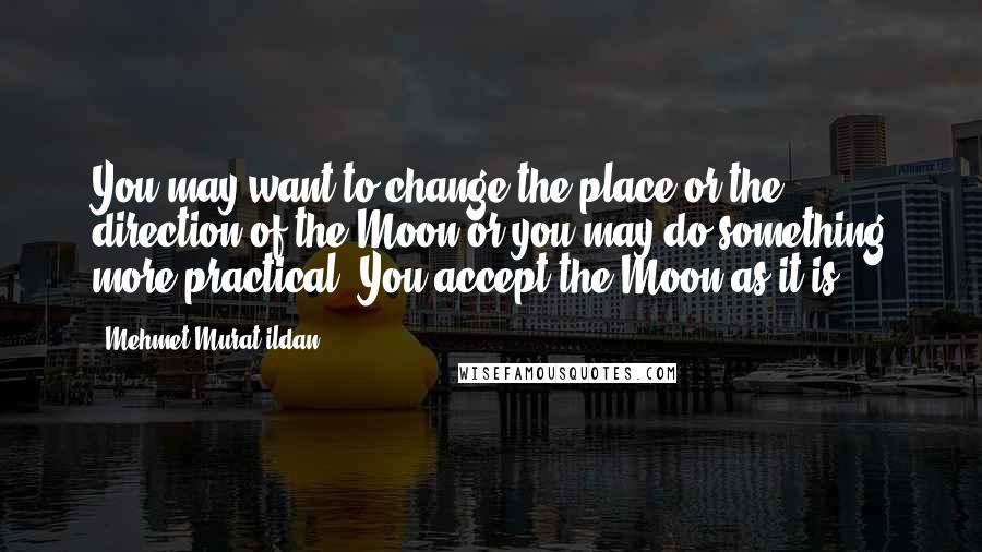 Mehmet Murat Ildan Quotes: You may want to change the place or the direction of the Moon or you may do something more practical: You accept the Moon as it is!