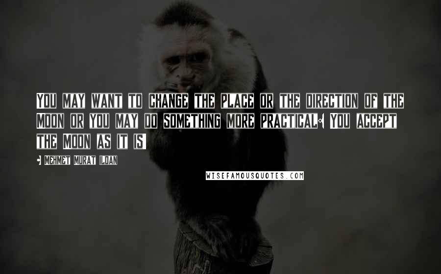 Mehmet Murat Ildan Quotes: You may want to change the place or the direction of the Moon or you may do something more practical: You accept the Moon as it is!