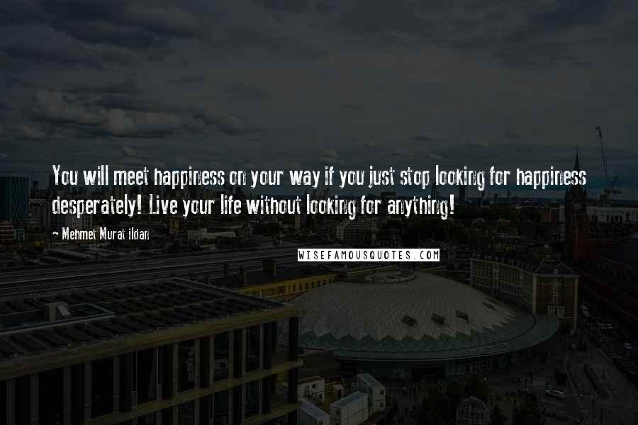 Mehmet Murat Ildan Quotes: You will meet happiness on your way if you just stop looking for happiness desperately! Live your life without looking for anything!