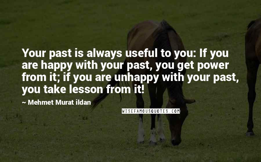 Mehmet Murat Ildan Quotes: Your past is always useful to you: If you are happy with your past, you get power from it; if you are unhappy with your past, you take lesson from it!