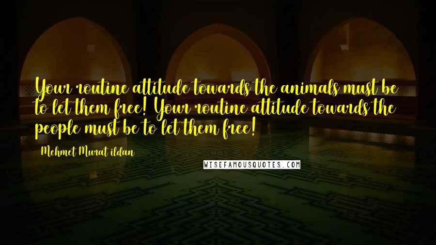 Mehmet Murat Ildan Quotes: Your routine attitude towards the animals must be to let them free! Your routine attitude towards the people must be to let them free!