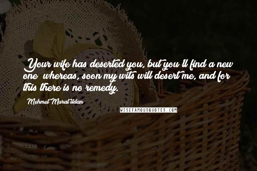 Mehmet Murat Ildan Quotes: Your wife has deserted you, but you'll find a new one; whereas, soon my wits will desert me, and for this there is no remedy.