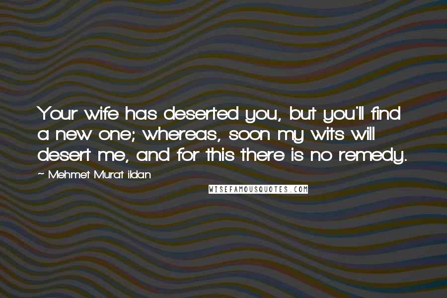 Mehmet Murat Ildan Quotes: Your wife has deserted you, but you'll find a new one; whereas, soon my wits will desert me, and for this there is no remedy.