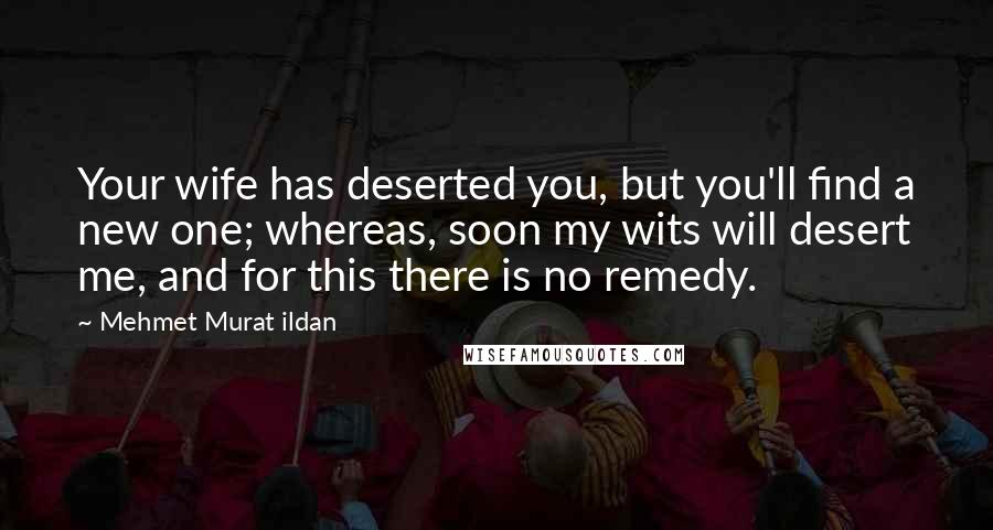 Mehmet Murat Ildan Quotes: Your wife has deserted you, but you'll find a new one; whereas, soon my wits will desert me, and for this there is no remedy.