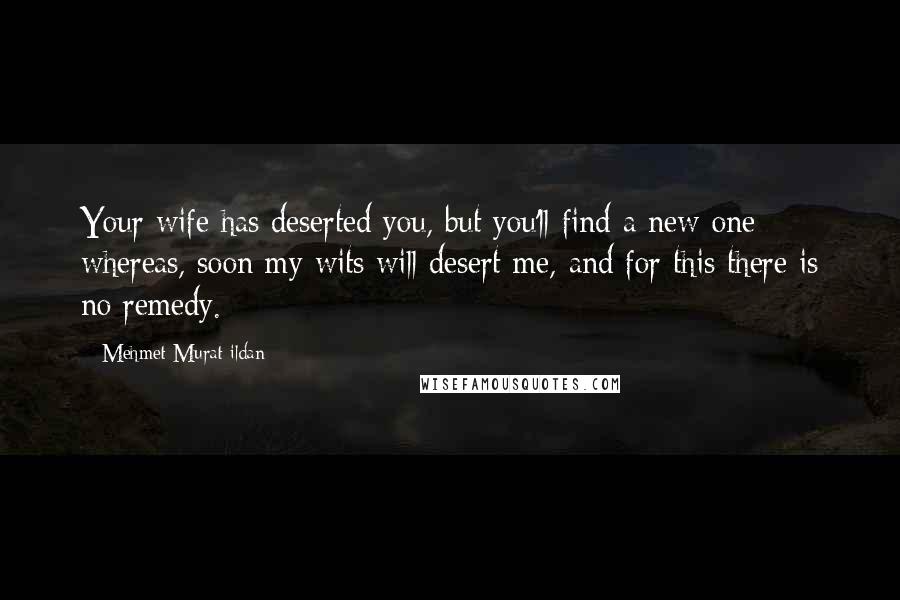 Mehmet Murat Ildan Quotes: Your wife has deserted you, but you'll find a new one; whereas, soon my wits will desert me, and for this there is no remedy.