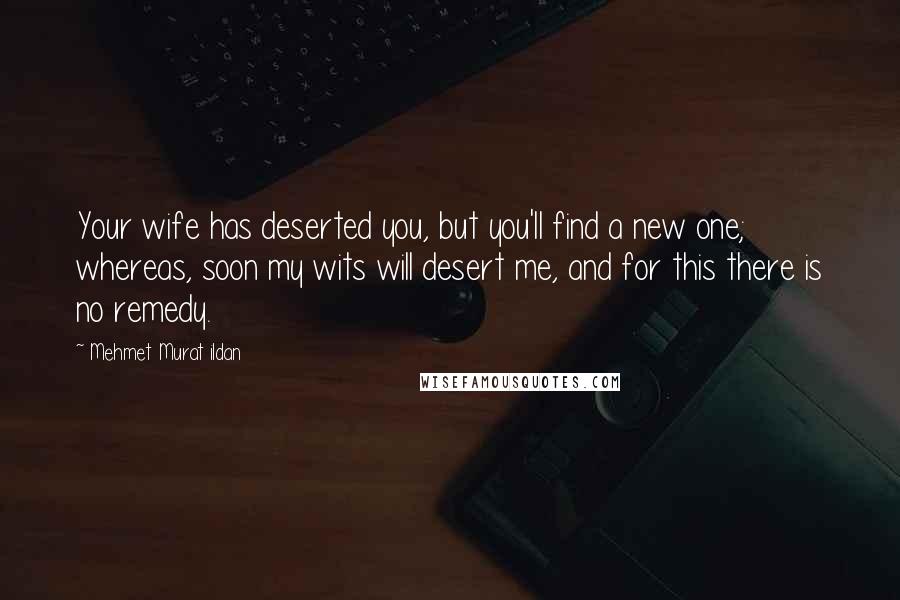 Mehmet Murat Ildan Quotes: Your wife has deserted you, but you'll find a new one; whereas, soon my wits will desert me, and for this there is no remedy.